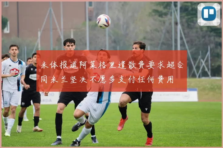 米体报道阿莱格里遣散费要求超合同米兰坚决不愿多支付任何费用