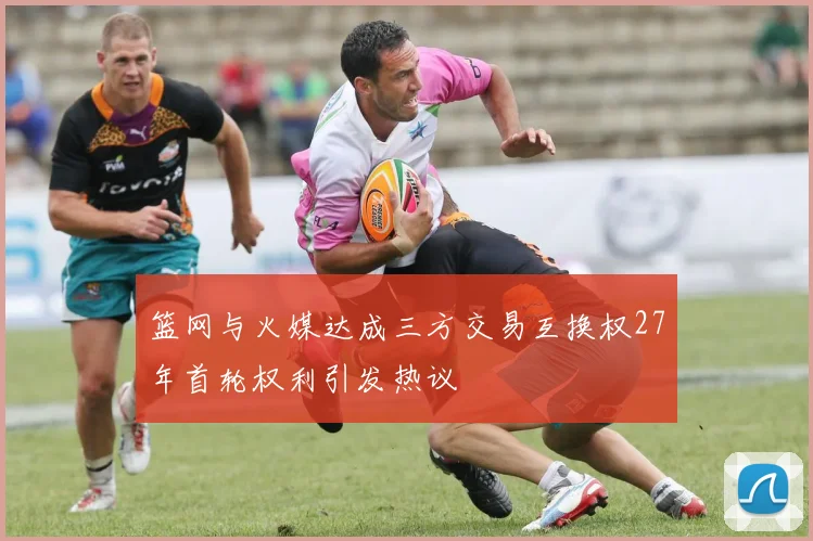 篮网与火媒达成三方交易互换权27年首轮权利引发热议