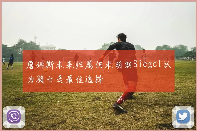 詹姆斯未来归属仍未明朗Siegel认为骑士是最佳选择