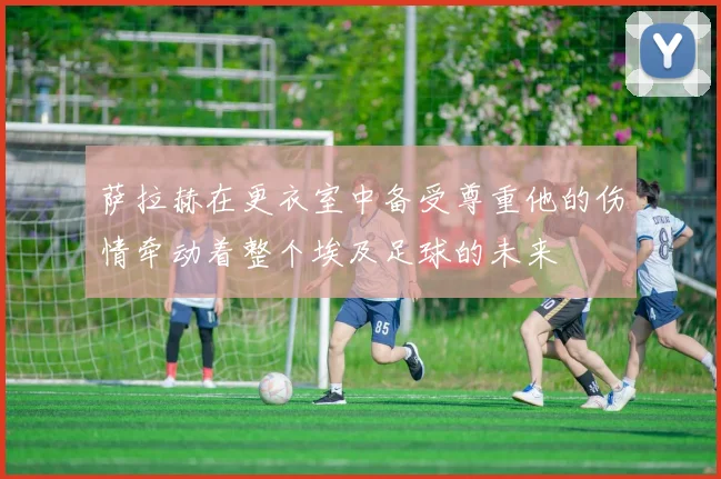 萨拉赫在更衣室中备受尊重他的伤情牵动着整个埃及足球的未来