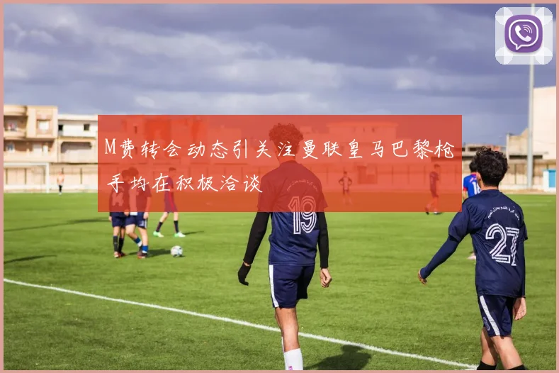 M费转会动态引关注曼联皇马巴黎枪手均在积极洽谈