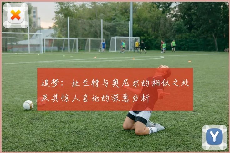 追梦：杜兰特与奥尼尔的相似之处及其惊人言论的深意分析