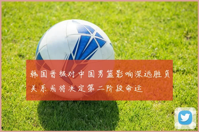 韩国晋级对中国男篮影响深远胜负关系或将决定第二阶段命运