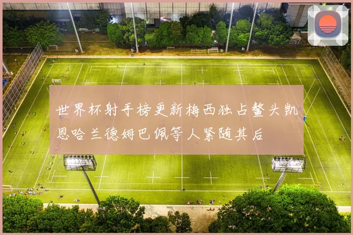 世界杯射手榜更新梅西独占鳌头凯恩哈兰德姆巴佩等人紧随其后