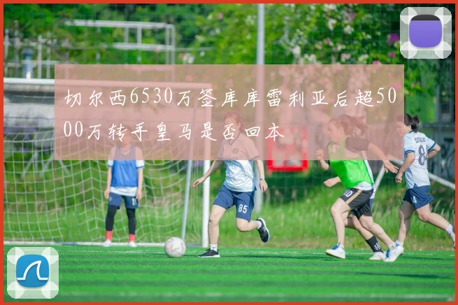 切尔西6530万签库库雷利亚后超5000万转手皇马是否回本