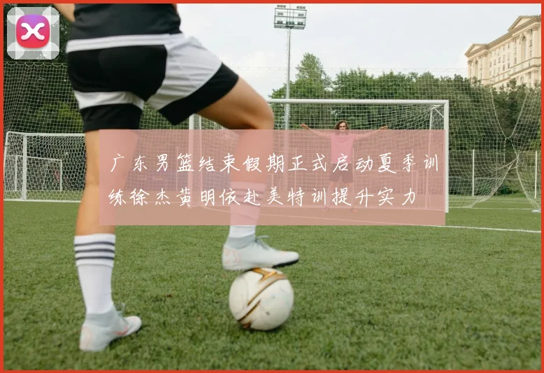 广东男篮结束假期正式启动夏季训练徐杰黄明依赴美特训提升实力