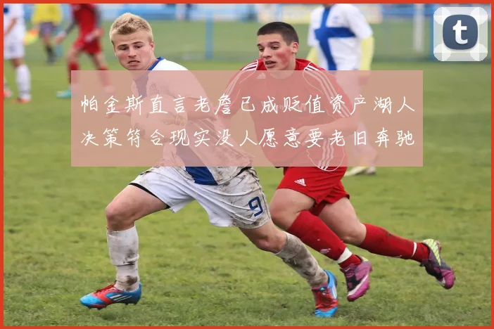 帕金斯直言老詹已成贬值资产湖人决策符合现实没人愿意要老旧奔驰