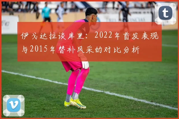 伊戈达拉谈库里：2022年首发表现与2015年替补风采的对比分析