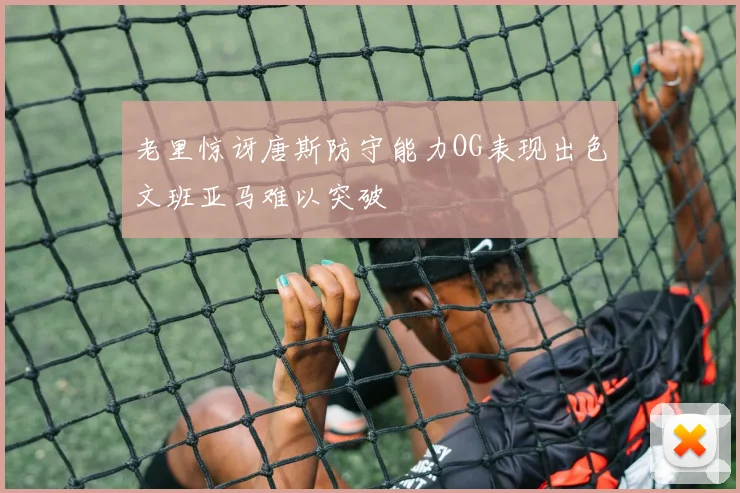 老里惊讶唐斯防守能力OG表现出色文班亚马难以突破